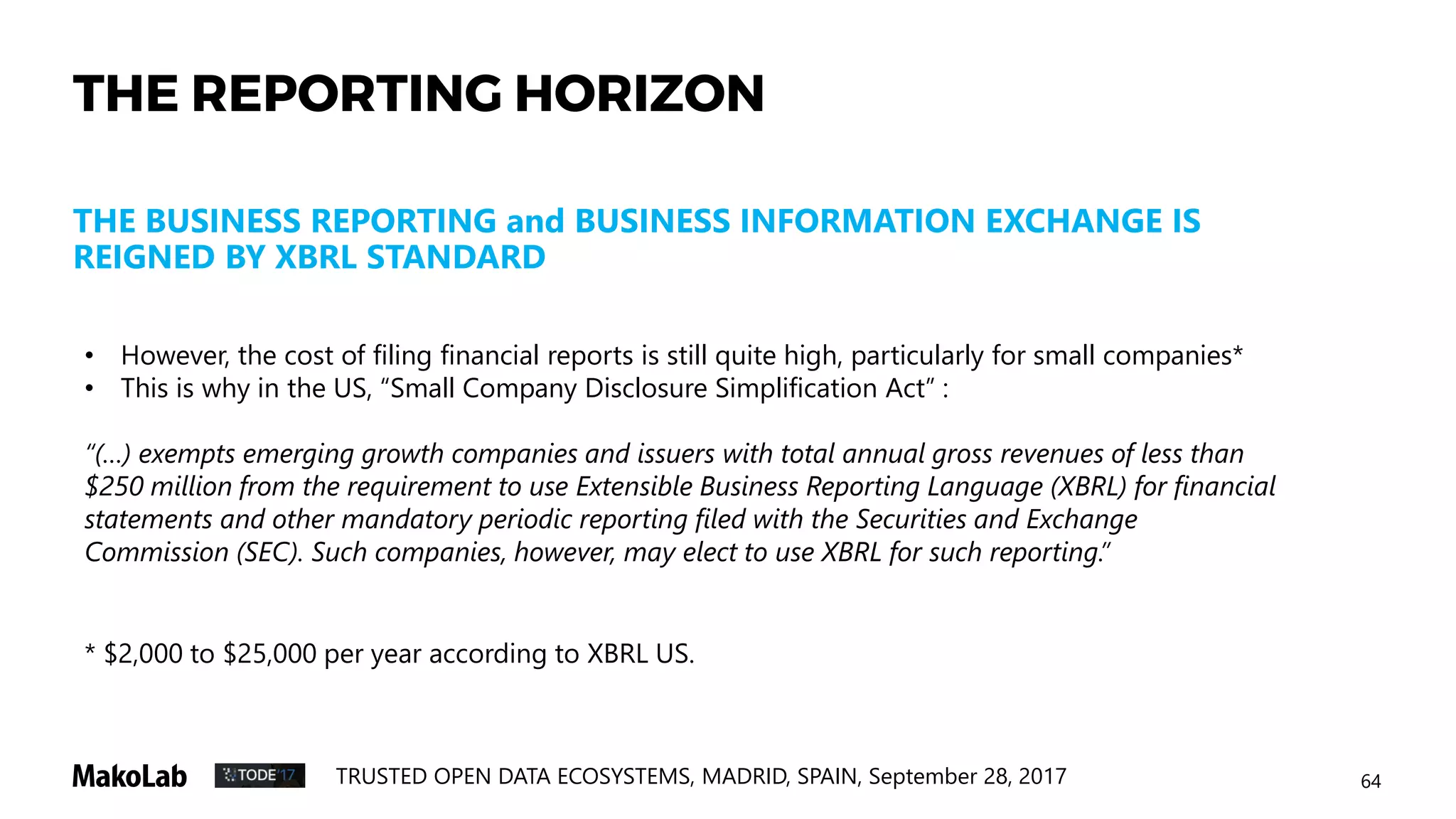67TRUSTED OPEN DATA ECOSYSTEMS, MADRID, SPAIN, September 28, 2017
THE RELEVANT DEVELOPMENT
THE EVOLUTION WITHIN XBRL WORLD
• „Open Information Model” -
https://specifications.xbrl.org/work-product-
index-open-information-model-open-
information-model.html The Open Information Model
provides a syntax-independent model for XBRL data, allowing reliable
transformation of XBRL data into other representations. The work
product includes: xBRL-XML, xBRL-JSON, xBRL-CSV, OIM Common.
• XBRLS - XBRL Simple Application Profile
(how a simpler XBRL can make a better XBRL)
• Inline XBRL - https://specifications.xbrl.org/spec-
group-index-inline-xbrl.html
 