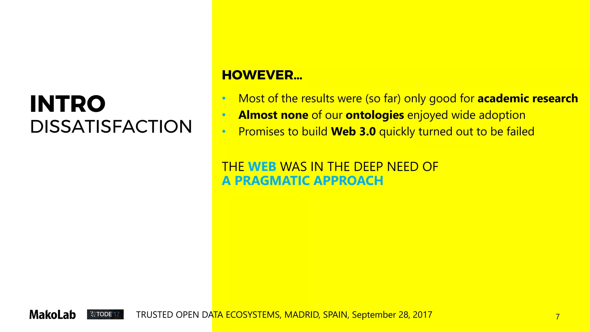 7TRUSTED OPEN DATA ECOSYSTEMS, MADRID, SPAIN, September 28, 2017
INTRO
DISSATISFACTION
• Most of the results were (so far) only good for academic research
• Almost none of our ontologies enjoyed wide adoption
• Promises to build Web 3.0 quickly turned out to be failed
THE WEB WAS IN THE DEEP NEED OF
A PRAGMATIC APPROACH
HOWEVER…
 