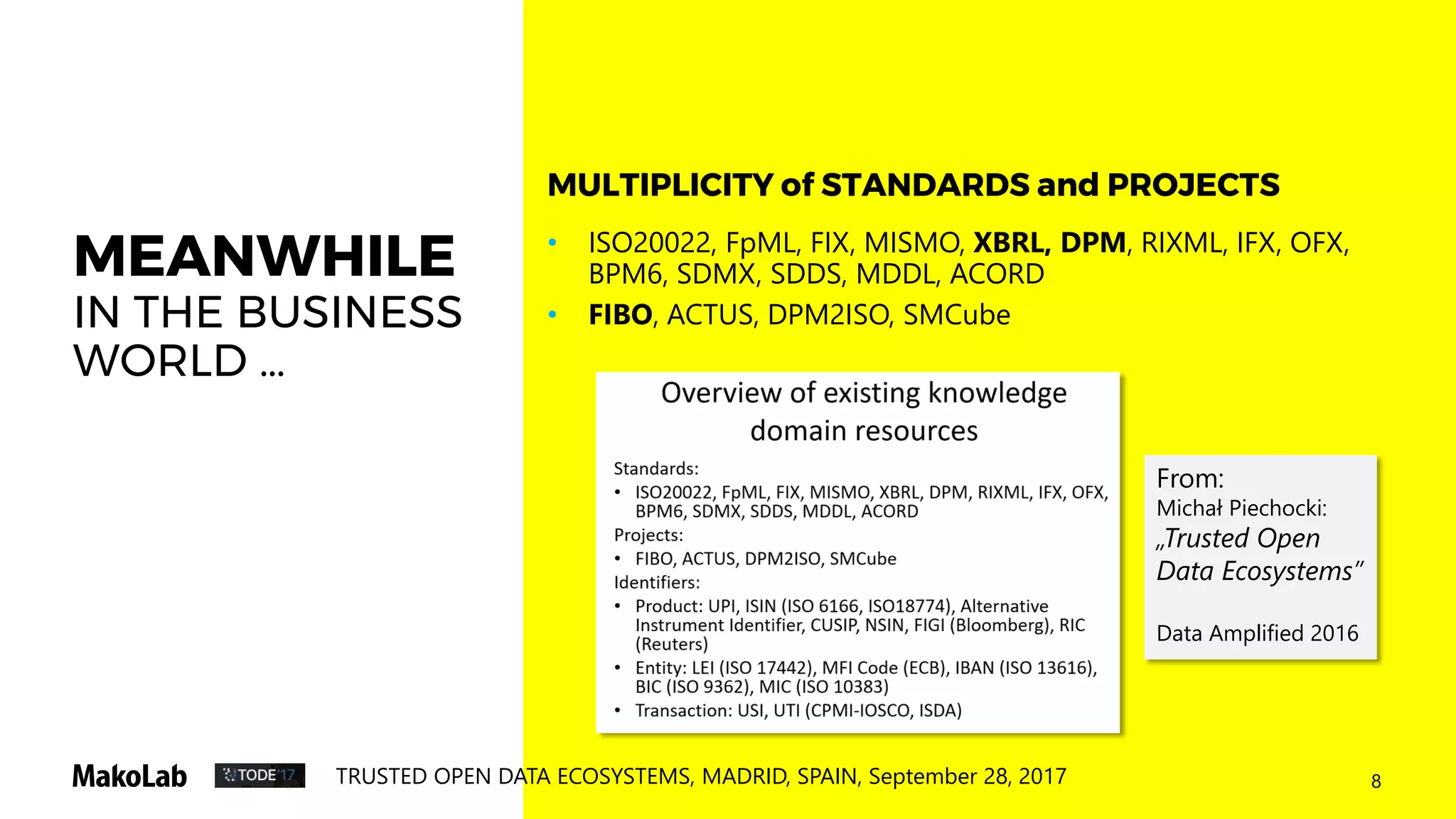 8TRUSTED OPEN DATA ECOSYSTEMS, MADRID, SPAIN, September 28, 2017
MEANWHILE
IN THE BUSINESS
WORLD …
• ISO20022, FpML, FIX, MISMO, XBRL, DPM, RIXML, IFX, OFX,
BPM6, SDMX, SDDS, MDDL, ACORD
• FIBO, ACTUS, DPM2ISO, SMCube
MULTIPLICITY of STANDARDS and PROJECTS
From:
Michał Piechocki:
„Trusted Open
Data Ecosystems”
Data Amplified 2016
 
