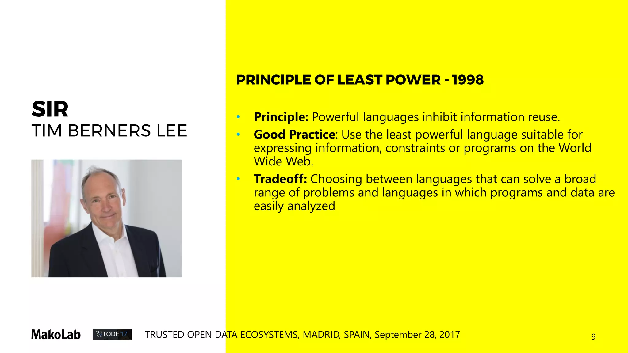 9TRUSTED OPEN DATA ECOSYSTEMS, MADRID, SPAIN, September 28, 2017
SIR
TIM BERNERS LEE
• Principle: Powerful languages inhibit information reuse.
• Good Practice: Use the least powerful language suitable for
expressing information, constraints or programs on the World
Wide Web.
• Tradeoff: Choosing between languages that can solve a broad
range of problems and languages in which programs and data are
easily analyzed
PRINCIPLE OF LEAST POWER - 1998
 