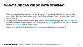 39TRUSTED OPEN DATA ECOSYSTEMS, MADRID, SPAIN, September 28, 2017
WHAT ELSE CAN WE DO WITH SCHEMA?
• While schema.org was invented to help search engines in their job and to help site owners to be
more reliably discovered and ranked on the Search Engine Results Pages – its benefits are much
more profound.
• This why we say that schema.org power goes beyond RANK, and allows you to ANALYZE your site
market environment better, improve site convergence and LEADS generation and helps to deliver a
new kind of SEARCH capacity for your site!
• What is more, to SEARCH and to ANALYZE you don’t need Google to cooperate 
 