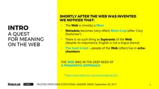5TRUSTED OPEN DATA ECOSYSTEMS, MADRID, SPAIN, September 28, 2017
INTRO
A QUEST
FOR MEANING
ON THE WEB
• The Web is (mostly) a Mess
• Metadata becomes (very often) Meta-Crap (after: Cory
Doctorow*)
• There is no such thing as Esperanto of the Web
(despite its importance, English is not a lingua franca)
• The trust is lost – people of the Web (often) live in echo-
chambers
THE WEB WAS IN THE DEEP NEED OF
A PRAGMATIC APPROACH
SHORTLY AFTER THE WEB WAS INVENTED
WE NOTICED THAT:
* https://www.well.com/~doctorow/metacrap.htm
 