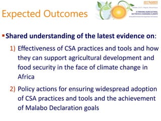 Expected Outcomes
Shared understanding of the latest evidence on:
1) Effectiveness of CSA practices and tools and how
they can support agricultural development and
food security in the face of climate change in
Africa
2) Policy actions for ensuring widespread adoption
of CSA practices and tools and the achievement
of Malabo Declaration goals
 