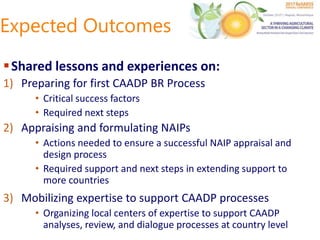 Expected Outcomes
Shared lessons and experiences on:
1) Preparing for first CAADP BR Process
• Critical success factors
• Required next steps
2) Appraising and formulating NAIPs
• Actions needed to ensure a successful NAIP appraisal and
design process
• Required support and next steps in extending support to
more countries
3) Mobilizing expertise to support CAADP processes
• Organizing local centers of expertise to support CAADP
analyses, review, and dialogue processes at country level
 