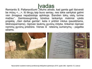 ĮvadasRemiantis S. Paltanavičiumi ,,Mums atrodo, kad gamta gali išsiversti
be mūsų <....>. Iš tikrųjų taip buvo seniau, nes tokie santykiai galimi
vien žmogaus nepažeistoje aplinkoje. Šiandien tokių vietų turime
mažiau‘‘. Gamtosaugininkų būrelius lankantys mokiniai vykdo
projektą ,,Geri darbai gamtai‘: kelia ir prižiūri inkilus (paukščiams,
šikšnosparniams), rūpinasi laukinių gyvūnų mityba, tinkamai rūpinasi
naminių gyvūnų priežiūra. Vienas iš retesnių sumanymų - pagalba
ežiams.
Nacionalinė nuotolinė mokinių konferencija Mokyklinė aplinkotyra 2015, spalio 28d.- lapkričio 12, Lietuva
 