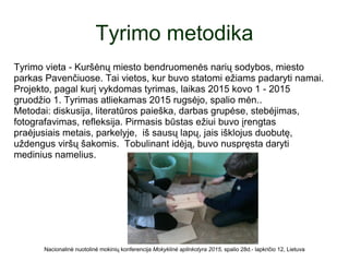 Tyrimo metodika
Tyrimo vieta - Kuršėnų miesto bendruomenės narių sodybos, miesto
parkas Pavenčiuose. Tai vietos, kur buvo statomi ežiams padaryti namai.
Projekto, pagal kurį vykdomas tyrimas, laikas 2015 kovo 1 - 2015
gruodžio 1. Tyrimas atliekamas 2015 rugsėjo, spalio mėn..
Metodai: diskusija, literatūros paieška, darbas grupėse, stebėjimas,
fotografavimas, refleksija. Pirmasis būstas ežiui buvo įrengtas
praėjusiais metais, parkelyje, iš sausų lapų, jais išklojus duobutę,
uždengus viršų šakomis. Tobulinant idėją, buvo nuspręsta daryti
medinius namelius.
Nacionalinė nuotolinė mokinių konferencija Mokyklinė aplinkotyra 2015, spalio 28d.- lapkričio 12, Lietuva
 