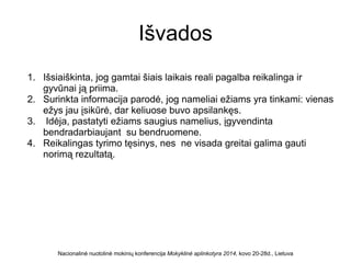 Išvados
1. Išsiaiškinta, jog gamtai šiais laikais reali pagalba reikalinga ir
gyvūnai ją priima.
2. Surinkta informacija parodė, jog nameliai ežiams yra tinkami: vienas
ežys jau įsikūrė, dar keliuose buvo apsilankęs.
3. Idėja, pastatyti ežiams saugius namelius, įgyvendinta
bendradarbiaujant su bendruomene.
4. Reikalingas tyrimo tęsinys, nes ne visada greitai galima gauti
norimą rezultatą.
Nacionalinė nuotolinė mokinių konferencija Mokyklinė aplinkotyra 2014, kovo 20-28d., Lietuva
 