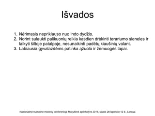 Išvados
1. Nėrimasis nepriklauso nuo indo dydžio.
2. Norint sulaukti palikuonių reikia kasdien drėkinti terariumo sieneles ir
laikyti šiltoje patalpoje, nesunaikinti padėtų kiaušinių valant.
3. Labiausia gyvalazdėms patinka ąžuolo ir žemuogės lapai.
Nacionalinė nuotolinė mokinių konferencija Mokyklinė aplinkotyra 2015, spalio 28-lapkričio 12 d., Lietuva
 