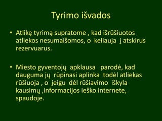 Tyrimo išvados
• Atlikę tyrimą supratome , kad išrūšiuotos
atliekos nesumaišomos, o keliauja į atskirus
rezervuarus.
• Miesto gyventojų apklausa parodė, kad
dauguma jų rūpinasi aplinka todėl atliekas
rūšiuoja , o jeigu dėl rūšiavimo iškyla
kausimų ,informacijos ieško internete,
spaudoje.
 