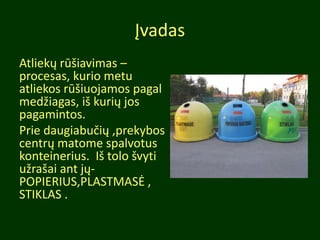 Įvadas
Atliekų rūšiavimas –
procesas, kurio metu
atliekos rūšiuojamos pagal
medžiagas, iš kurių jos
pagamintos.
Prie daugiabučių ,prekybos
centrų matome spalvotus
konteinerius. Iš tolo švyti
užrašai ant jų-
POPIERIUS,PLASTMASĖ ,
STIKLAS .
 