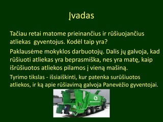 Įvadas
Tačiau retai matome prieinančius ir rūšiuojančius
atliekas gyventojus. Kodėl taip yra?
Paklausėme mokyklos darbuotojų. Dalis jų galvoja, kad
rūšiuoti atliekas yra beprasmiška, nes yra matę, kaip
išrūšiuotos atliekos pilamos į vieną mašiną.
Tyrimo tikslas - išsiaiškinti, kur patenka surūšiuotos
atliekos, ir ką apie rūšiavimą galvoja Panevėžio gyventojai.
 