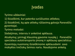 Įvadas
Tyrimo uždaviniai:
1) Išsiaiškinti, kur patenka surūšiuotos atliekos;
2) Išsiaikšinti, ką apie atliekų rūšiavimą galvoja Panevėžio
gyventojai.
Tyrimo metodai:
Stebėjimas, interviu ir anketinė apklausa.
Atsakymą į pirmąjį klausimą gavome nuvykę į Panevėžio
specialaus autotransporto įmonę ir apklausę specialistus.
Gyventojų nuomonę išsiaiškinome apklausdami savo
mokyklos trečiokų šeimos nariu. Naudojome anketą.
 