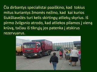 Čia dirbantys specialistai paaiškino, kad tokius
mitus kuriantys žmonės nežino, kad kai kurios
šiukšliavežės turi kelis skirtingų atliekų skyrius. Iš
pirmo žvilgsnio atrodo, kad atliekos pilamos į vieną
krūvą, tačiau iš tikrųjų jos patenka į atskirus
rezervuarus.
 