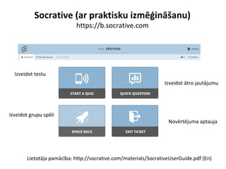 Socrative (ar praktisku izmēģināšanu)
https://b.socrative.com
Lietotāja pamācība: http://socrative.com/materials/SocrativeUserGuide.pdf (En)
Izveidot testu
Izveidot ātro jautājumu
Izveidot grupu spēli
Novērtējuma aptauja
 