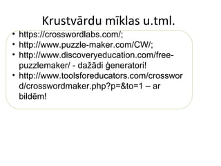Krustvārdu mīklas u.tml.
• https://crosswordlabs.com/;
• http://www.puzzle-maker.com/CW/;
• http://www.discoveryeducation.com/free-
puzzlemaker/ - dažādi ģeneratori!
• http://www.toolsforeducators.com/crosswor
d/crosswordmaker.php?p=&to=1 – ar
bildēm!
 
