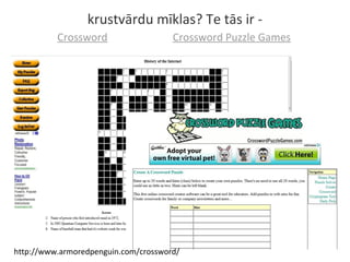 krustvārdu mīklas? Te tās ir -
Crossword Puzzle GamesCrossword
http://www.armoredpenguin.com/crossword/
 