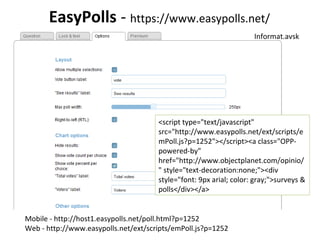 EasyPolls - https://www.easypolls.net/
<script type="text/javascript"
src="http://www.easypolls.net/ext/scripts/e
mPoll.js?p=1252"></script><a class="OPP-
powered-by"
href="http://www.objectplanet.com/opinio/
" style="text-decoration:none;"><div
style="font: 9px arial; color: gray;">surveys &
polls</div></a>
Mobile - http://host1.easypolls.net/poll.html?p=1252
Web - http://www.easypolls.net/ext/scripts/emPoll.js?p=1252
Informat.avsk
 