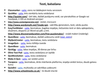 Testi, balsošana
• Classmarker - saite, viens no labākajiem testu servisiem
• QuizMoz - saite, ērts vienkāršu testu veidošanai
• http://quizlet.com/ - ļoti labs, dažādi jautājumu veidi, var pierakstīties ar Google vai
Facebook, ir iOS un Android versijas!
• http://www.contentgenerator.net/ - dažādi, interesanti
• http://www.wordsmyth.net/?mode=qm - sakritību ģenerators, testi, vārdu puzles
• EasyTestMaker - saite, bezmaksas, bagātas iespējas, tiešsaistes testi ar datu apkopošanu,
eksāmeni, eksports un Word vai pdf, u.tml.
•
http://www.discoveryeducation.com/free-puzzlemaker/ - visādi makeri (noderīgi)
• QuestBase - saite, bezmaksas, dažādi uzdevumu veidi (skat. vietni)
• MyQuizCreator - saite, bezmaksas, testu veidošana
• ImageQuiz - saite, testu tūlītēja izveide
• QuestBase - saite, bezmaksas
• QuizEgg - saite, labas iespējas, 30 dienas par brīvu
• Oline Test Pad - saite, testu veidošana un izpilde
• QuizRevolution - saite, testu veidošanai
• Make A Quiz - saite, var veidot uzreiz
• Yacapaca - saite, bezmaksas, ātrās mācīšanās platforma, iespēja veidot testus, daudz gatavu
kursu
• Quizdini - saite, multizvēļu un sakritības uzdevumi
• http://www.schoolmocks.co.uk/ - te daudz visa kā
 