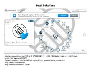 Testi, balsošana
http://www.pearltrees.com/#/N-s=1_4798415&N-f=1_4798415&N-play=0&N-u=1_568730&N-
p=40128023&N-fa=4610253
•Super mazajiem - http://www2.bgfl.org/bgfl2/quiz_creator/primary/index.htm
•http://www.classtools.net/
•http://www.schoolmocks.co.uk/
 