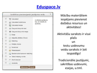 Eduspace.lv
Mācību materiāliem
iespējams pievienot
dažādus resursus un
aktivitātes!
Aktivitāšu saraksts ir visai
plašs
un
testu uzdevumu
veidu saraksts ir ļoti
iespaidīgs!
Tradicionālie jautājumi,
sakritības uzdevumi,
esejas, u.tml.
 