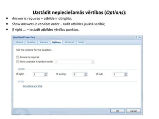 Uzstādīt nepieciešamās vērtības (Options):
● Answer is required – atbilde ir obligāta;
● Show answers in random order – radīt atbildes jauktā secībā;
● If right ... – iestatīt atbildes vērtību punktos.
 