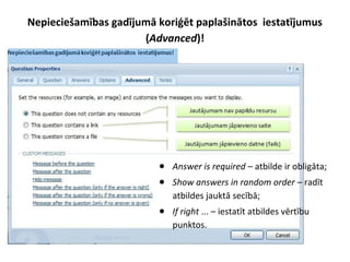 Nepieciešamības gadījumā koriģēt paplašinātos iestatījumus
(Advanced)!
● Answer is required – atbilde ir obligāta;
● Show answers in random order – radīt
atbildes jauktā secībā;
● If right ... – iestatīt atbildes vērtību
punktos.
 