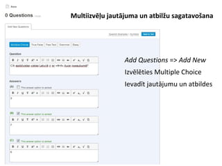 ●
Add Questions => Add New
●
Izvēlēties Multiple Choice
●
Ievadīt jautājumu un atbildes
Multiizvēļu jautājuma un atbilžu sagatavošana
 