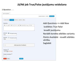 Jā/Nē jeb True/False jautājumu veidošana
●
Add Questions => Add New
●
Izvēlēties True False
●
Ievadīt jautājumu
●
Norādīt korekto atbildes variantu
●
Points Available - ievadīt atbildes
vērtību
●
Saglabāt
 