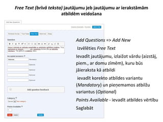 Free Text (brīvā teksta) jautājumu jeb jautājumu ar ierakstāmām
atbildēm veidošana
●
Add Questions => Add New
●
Izvēlēties Free Text
●
Ievadīt jautājumu, izlaižot vārdu (aizstāj,
piem., ar domu zīmēm), kuru būs
jāieraksta kā atbildi
●
ievadīt korekto atbildes variantu
(Mandatory) un pieņemamos atbilžu
variantus (Optional)
●
Points Available - ievadīt atbildes vērtību
●
Saglabāt
 