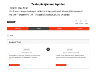 Testu piešķiršana izpildei
●
Nospiest pogu Assign
●
Via Group => Assign to Group – piešķirt izpildi grupai (klasei). Grupai jābūt izveidotai!
●
Via Link => Create New Link – izveidot saiti testa atvēršanai un izpildei
 