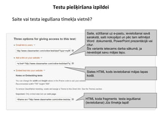 Testu piešķiršana izpildei
●
Saite vai testa iegulšana tīmekļa vietnē?
Saite, sūtīšanai uz e-pastu, ievietošanai savā
sarakstā, saiti nokopējot un pēc tam ielīmējot
Word dokumentā, PowerPoint prezentācijā vai
citur.
Šis variants ietecams darba sākumā, ja
neveidojat savu mājas lapu.
Siates HTML kods ievietošanai mājas lapas
kodā.
HTML koda fragments testa iegulšanai
(ievietošanai) Jūs tīmekļa lapā!
 