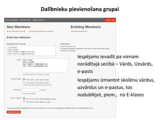 Dalībnieku pievienošana grupai
●
Iespējams ievadīt pa vienam
norādītajā secībā – Vārds, Uzvārds,
e-pasts
●
Iespējams izmantot skolēnu vārdus,
uzvārdus un e-pastus, tos
nodublējot, piem., no E-klases
 