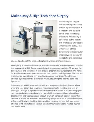 Makoplasty & High-Tech Knee Surgery
Makoplasty is a surgical
procedure for partial knee
or total hip arthroplasty. It
is a robotic arm assisted
partial knee resurfacing
procedure. Makoplasty is
performed by the Robotic
arm Interactive Orthopedic
system known as RIO. The
system uses a three
dimensional (3D) computer
imaging system along with
the robotic arm to remove
diseased portion of the knee and replace it with an artificial implant.
Makoplasty is a minimally invasive procedure where Dr. Hayden creates a plan for
the surgery using RIO. During makoplasty, the computer creates a 3D view of the
bone surface and correlates it with the pre-programmed surgical plan. This helps
Dr. Hayden determine the exact implant size, position and alignment. The process
is performed by making a very small incision over your knee. Then the area
affected by osteoarthritis is removed without touching the healthy bone and
ligaments.
Osteoarthritis (OA) is a form of arthritis and a degenerative joint disease where
wear and tear occurs due to various reasons eventually resulting into loss of
cartilage. Cartilage is a proteinaceous substance that serves as a lubricating agent
or a cushion between two bones. In case of OA, the topmost layer of cartilage
breaks down and wears away as a result of which bones rub against each other
because of which patients start experiencing symptoms such as pain in knee joint,
stiffness, difficulty in climbing stairs, walking, constant chronic dull pain in the
affected joint. Many factors such as external trauma and sports related injuries
can produce OA.
 