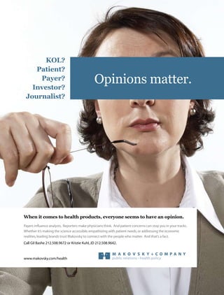 KOL?
    Patient?
     Payer?
   Investor?
                                               Opinions matter.
 Journalist?




                                                 the power of specialized thinking




When it comes to health products, everyone seems to have an opinion.
Payers influence analysts. Reporters make physicians think. And patient concerns can stop you in your tracks.
Whether it’s making the science accessible, empathizing with patientinvestor relations the economic
                                                  public relations • needs, or addressing
realities, leading brands trust Makovsky to connect with the people who matter. And that’s a fact.
Call Gil Bashe 212.508.9672 or Kristie Kuhl, JD 212.508.9642.



www.makovsky.com/health                                    public relations • health policy
 