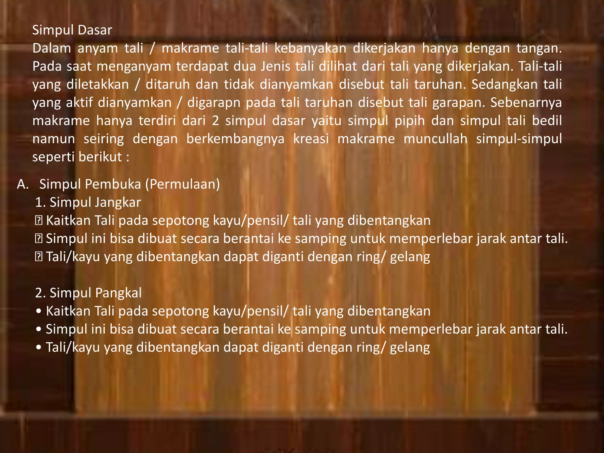 Simpul Dasar
Dalam anyam tali / makrame tali-tali kebanyakan dikerjakan hanya dengan tangan.
Pada saat menganyam terdapat dua Jenis tali dilihat dari tali yang dikerjakan. Tali-tali
yang diletakkan / ditaruh dan tidak dianyamkan disebut tali taruhan. Sedangkan tali
yang aktif dianyamkan / digarapn pada tali taruhan disebut tali garapan. Sebenarnya
makrame hanya terdiri dari 2 simpul dasar yaitu simpul pipih dan simpul tali bedil
namun seiring dengan berkembangnya kreasi makrame muncullah simpul-simpul
seperti berikut :
A. Simpul Pembuka (Permulaan)
1. Simpul Jangkar
Kaitkan Tali pada sepotong kayu/pensil/ tali yang dibentangkan
Simpul ini bisa dibuat secara berantai ke samping untuk memperlebar jarak antar tali.
Tali/kayu yang dibentangkan dapat diganti dengan ring/ gelang
2. Simpul Pangkal
• Kaitkan Tali pada sepotong kayu/pensil/ tali yang dibentangkan
• Simpul ini bisa dibuat secara berantai ke samping untuk memperlebar jarak antar tali.
• Tali/kayu yang dibentangkan dapat diganti dengan ring/ gelang
 