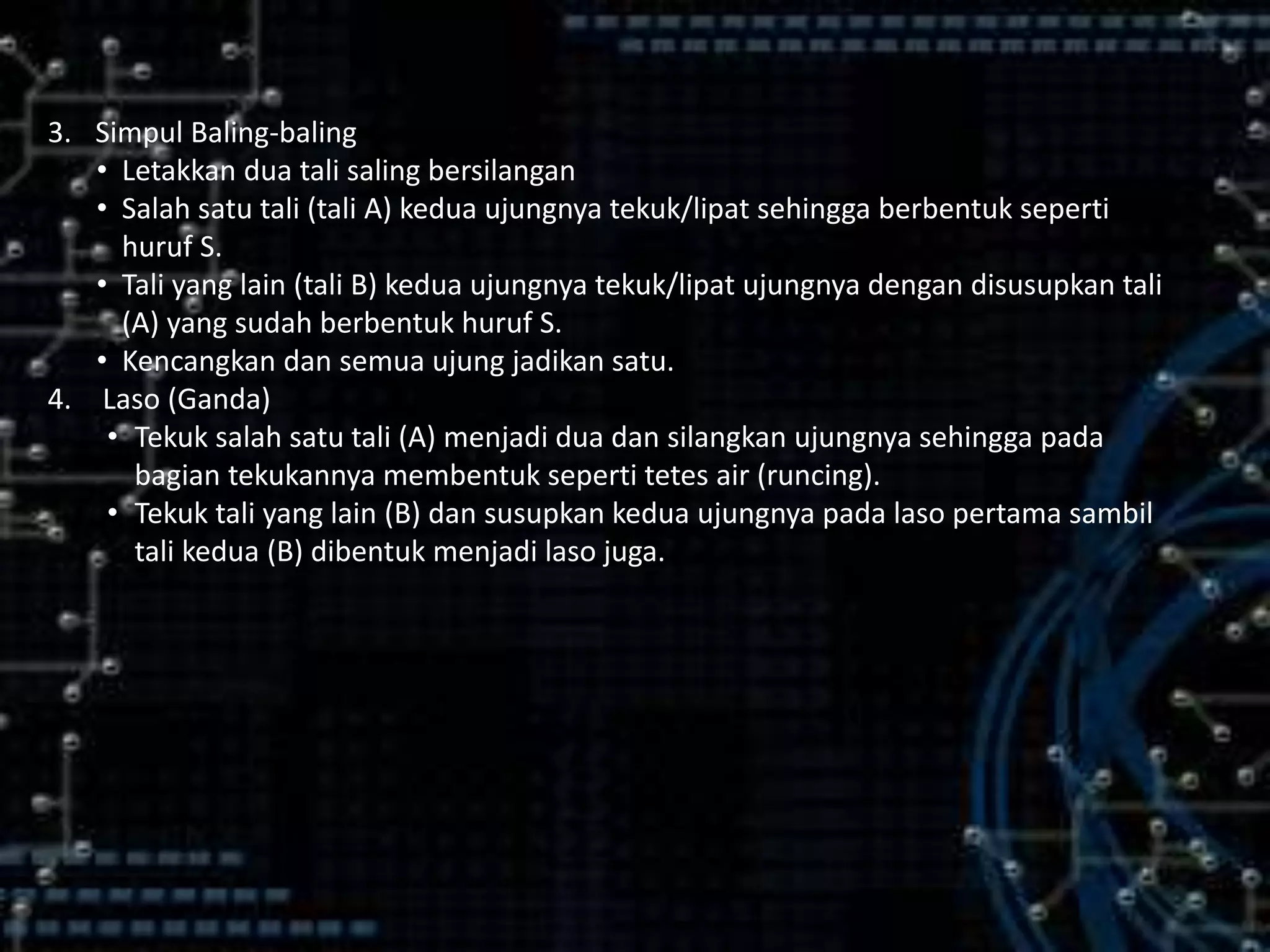 3. Simpul Baling-baling
• Letakkan dua tali saling bersilangan
• Salah satu tali (tali A) kedua ujungnya tekuk/lipat sehingga berbentuk seperti
huruf S.
• Tali yang lain (tali B) kedua ujungnya tekuk/lipat ujungnya dengan disusupkan tali
(A) yang sudah berbentuk huruf S.
• Kencangkan dan semua ujung jadikan satu.
4. Laso (Ganda)
• Tekuk salah satu tali (A) menjadi dua dan silangkan ujungnya sehingga pada
bagian tekukannya membentuk seperti tetes air (runcing).
• Tekuk tali yang lain (B) dan susupkan kedua ujungnya pada laso pertama sambil
tali kedua (B) dibentuk menjadi laso juga.
 