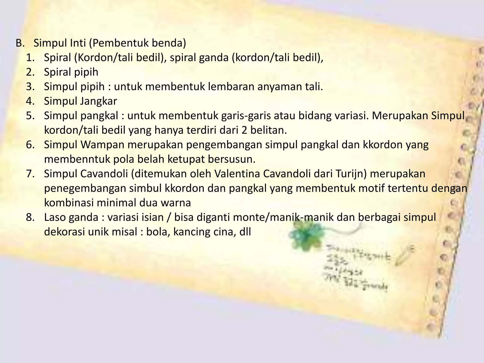 B. Simpul Inti (Pembentuk benda)
1. Spiral (Kordon/tali bedil), spiral ganda (kordon/tali bedil),
2. Spiral pipih
3. Simpul pipih : untuk membentuk lembaran anyaman tali.
4. Simpul Jangkar
5. Simpul pangkal : untuk membentuk garis-garis atau bidang variasi. Merupakan Simpul
kordon/tali bedil yang hanya terdiri dari 2 belitan.
6. Simpul Wampan merupakan pengembangan simpul pangkal dan kkordon yang
membenntuk pola belah ketupat bersusun.
7. Simpul Cavandoli (ditemukan oleh Valentina Cavandoli dari Turijn) merupakan
penegembangan simbul kkordon dan pangkal yang membentuk motif tertentu dengan
kombinasi minimal dua warna
8. Laso ganda : variasi isian / bisa diganti monte/manik-manik dan berbagai simpul
dekorasi unik misal : bola, kancing cina, dll
 
