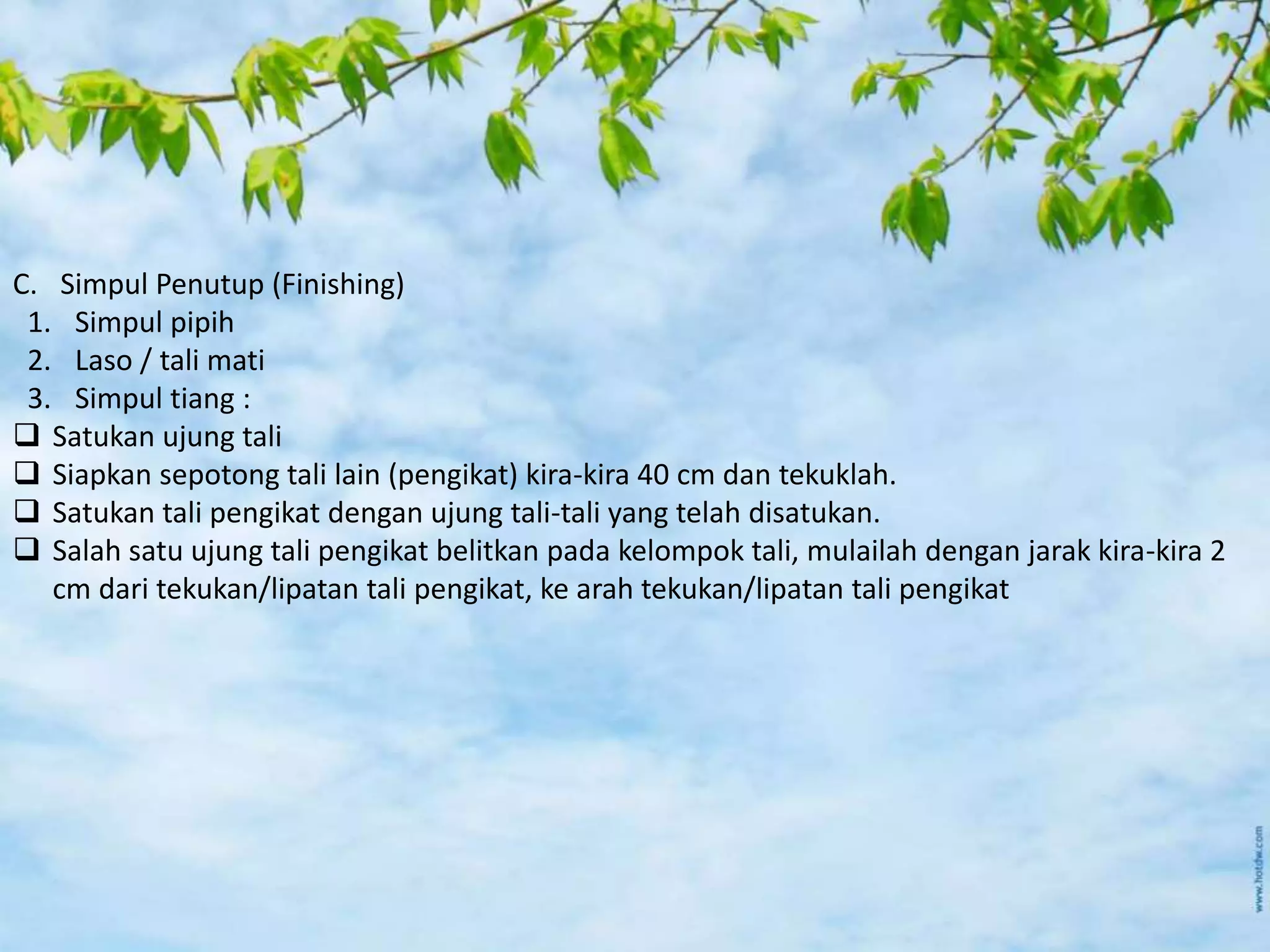 C. Simpul Penutup (Finishing)
1. Simpul pipih
2. Laso / tali mati
3. Simpul tiang :
 Satukan ujung tali
 Siapkan sepotong tali lain (pengikat) kira-kira 40 cm dan tekuklah.
 Satukan tali pengikat dengan ujung tali-tali yang telah disatukan.
 Salah satu ujung tali pengikat belitkan pada kelompok tali, mulailah dengan jarak kira-kira 2
cm dari tekukan/lipatan tali pengikat, ke arah tekukan/lipatan tali pengikat
 