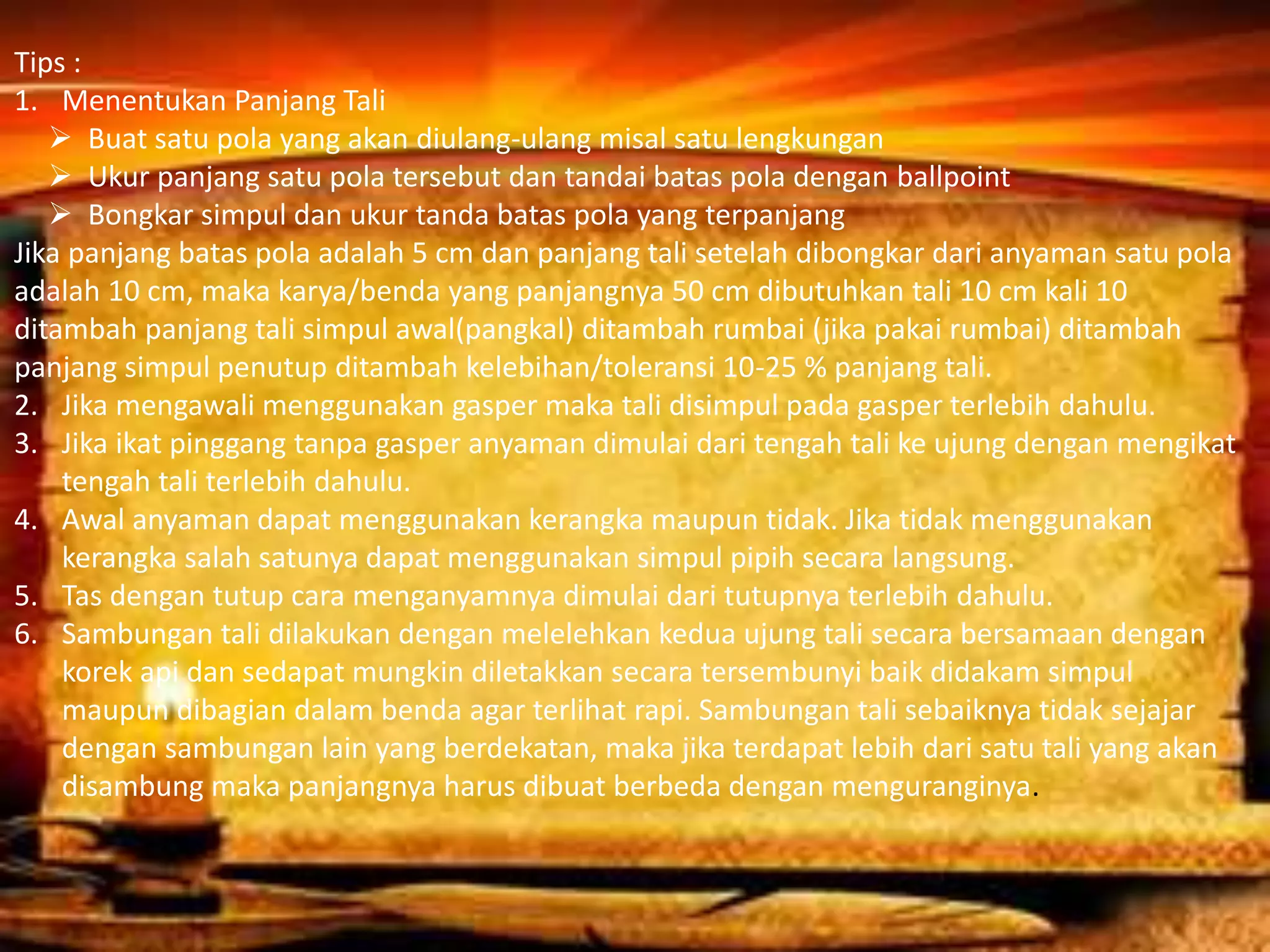 Tips :
1. Menentukan Panjang Tali
 Buat satu pola yang akan diulang-ulang misal satu lengkungan
 Ukur panjang satu pola tersebut dan tandai batas pola dengan ballpoint
 Bongkar simpul dan ukur tanda batas pola yang terpanjang
Jika panjang batas pola adalah 5 cm dan panjang tali setelah dibongkar dari anyaman satu pola
adalah 10 cm, maka karya/benda yang panjangnya 50 cm dibutuhkan tali 10 cm kali 10
ditambah panjang tali simpul awal(pangkal) ditambah rumbai (jika pakai rumbai) ditambah
panjang simpul penutup ditambah kelebihan/toleransi 10-25 % panjang tali.
2. Jika mengawali menggunakan gasper maka tali disimpul pada gasper terlebih dahulu.
3. Jika ikat pinggang tanpa gasper anyaman dimulai dari tengah tali ke ujung dengan mengikat
tengah tali terlebih dahulu.
4. Awal anyaman dapat menggunakan kerangka maupun tidak. Jika tidak menggunakan
kerangka salah satunya dapat menggunakan simpul pipih secara langsung.
5. Tas dengan tutup cara menganyamnya dimulai dari tutupnya terlebih dahulu.
6. Sambungan tali dilakukan dengan melelehkan kedua ujung tali secara bersamaan dengan
korek api dan sedapat mungkin diletakkan secara tersembunyi baik didakam simpul
maupun dibagian dalam benda agar terlihat rapi. Sambungan tali sebaiknya tidak sejajar
dengan sambungan lain yang berdekatan, maka jika terdapat lebih dari satu tali yang akan
disambung maka panjangnya harus dibuat berbeda dengan menguranginya.
 