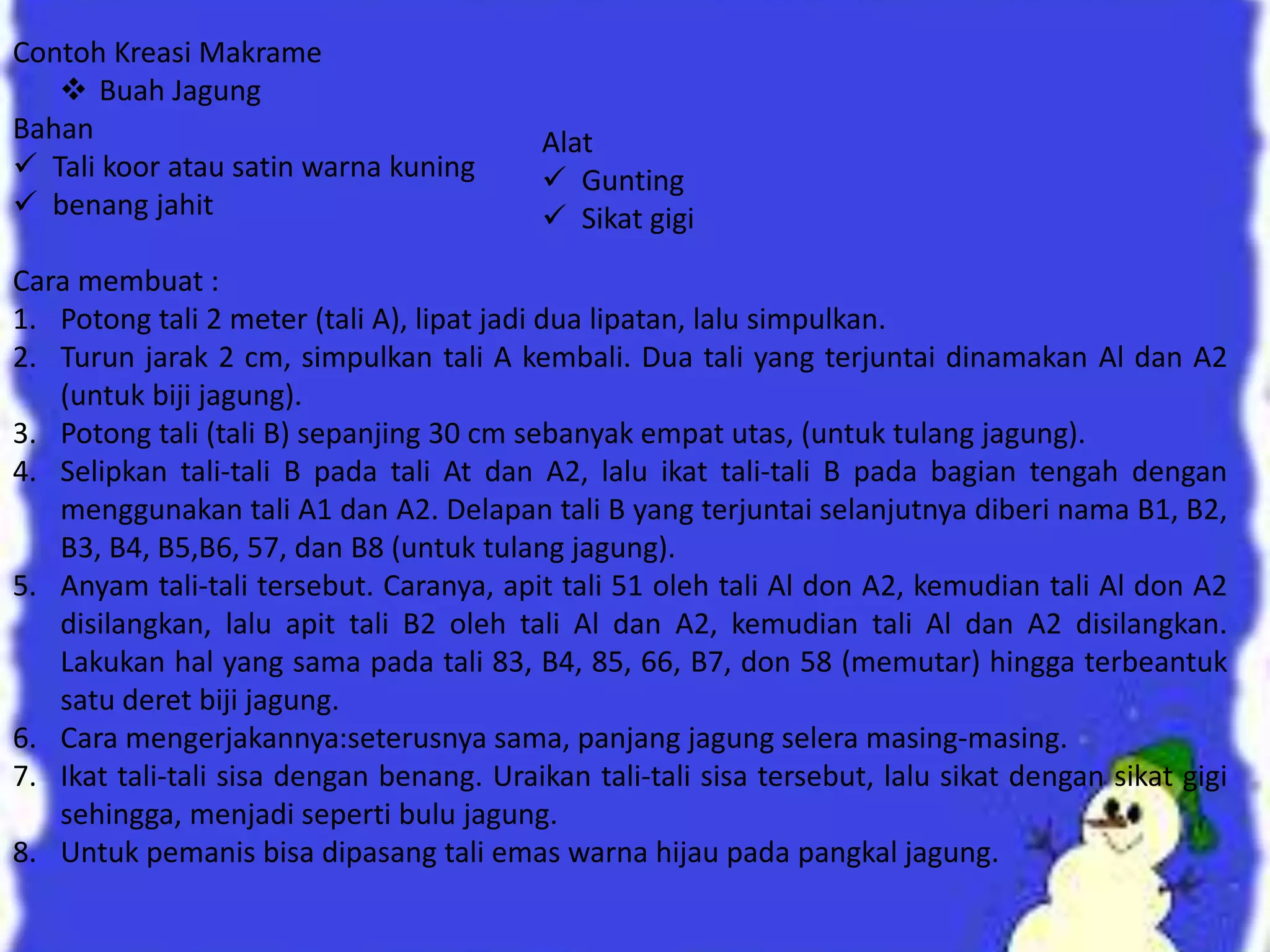 Contoh Kreasi Makrame
 Buah Jagung
Bahan
 Tali koor atau satin warna kuning
 benang jahit
Cara membuat :
1. Potong tali 2 meter (tali A), lipat jadi dua lipatan, lalu simpulkan.
2. Turun jarak 2 cm, simpulkan tali A kembali. Dua tali yang terjuntai dinamakan Al dan A2
(untuk biji jagung).
3. Potong tali (tali B) sepanjing 30 cm sebanyak empat utas, (untuk tulang jagung).
4. Selipkan tali-tali B pada tali At dan A2, lalu ikat tali-tali B pada bagian tengah dengan
menggunakan tali A1 dan A2. Delapan tali B yang terjuntai selanjutnya diberi nama B1, B2,
B3, B4, B5,B6, 57, dan B8 (untuk tulang jagung).
5. Anyam tali-tali tersebut. Caranya, apit tali 51 oleh tali Al don A2, kemudian tali Al don A2
disilangkan, lalu apit tali B2 oleh tali Al dan A2, kemudian tali Al dan A2 disilangkan.
Lakukan hal yang sama pada tali 83, B4, 85, 66, B7, don 58 (memutar) hingga terbeantuk
satu deret biji jagung.
6. Cara mengerjakannya:seterusnya sama, panjang jagung selera masing-masing.
7. Ikat tali-tali sisa dengan benang. Uraikan tali-tali sisa tersebut, lalu sikat dengan sikat gigi
sehingga, menjadi seperti bulu jagung.
8. Untuk pemanis bisa dipasang tali emas warna hijau pada pangkal jagung.
Alat
 Gunting
 Sikat gigi
 
