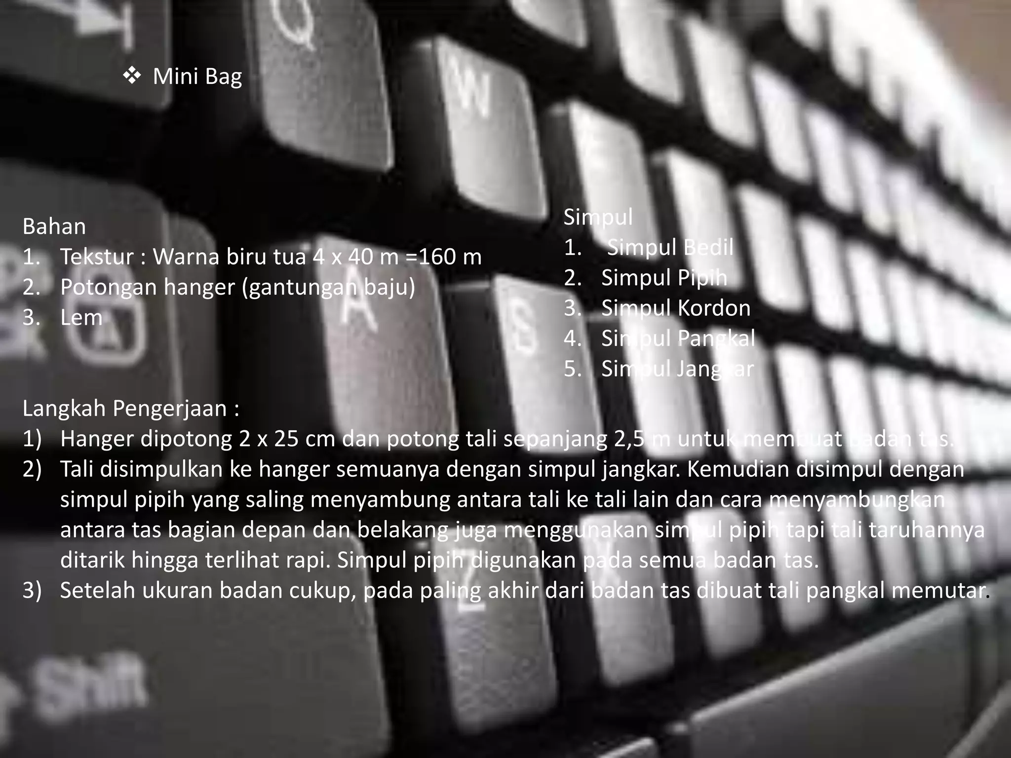 Bahan
1. Tekstur : Warna biru tua 4 x 40 m =160 m
2. Potongan hanger (gantungan baju)
3. Lem
Langkah Pengerjaan :
1) Hanger dipotong 2 x 25 cm dan potong tali sepanjang 2,5 m untuk membuat badan tas.
2) Tali disimpulkan ke hanger semuanya dengan simpul jangkar. Kemudian disimpul dengan
simpul pipih yang saling menyambung antara tali ke tali lain dan cara menyambungkan
antara tas bagian depan dan belakang juga menggunakan simpul pipih tapi tali taruhannya
ditarik hingga terlihat rapi. Simpul pipih digunakan pada semua badan tas.
3) Setelah ukuran badan cukup, pada paling akhir dari badan tas dibuat tali pangkal memutar.
Simpul
1. Simpul Bedil
2. Simpul Pipih
3. Simpul Kordon
4. Simpul Pangkal
5. Simpul Jangkar
 Mini Bag
 