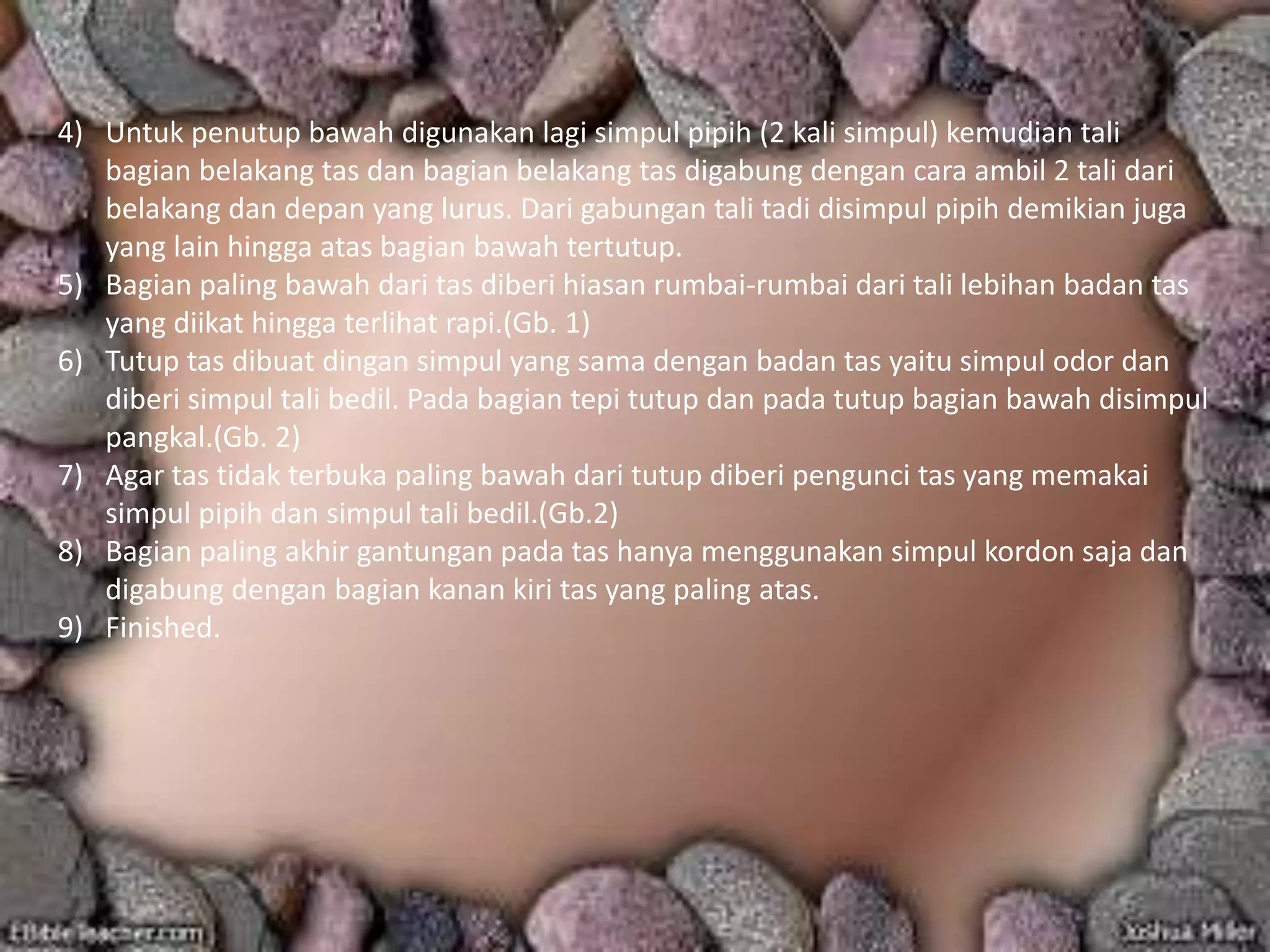 4) Untuk penutup bawah digunakan lagi simpul pipih (2 kali simpul) kemudian tali
bagian belakang tas dan bagian belakang tas digabung dengan cara ambil 2 tali dari
belakang dan depan yang lurus. Dari gabungan tali tadi disimpul pipih demikian juga
yang lain hingga atas bagian bawah tertutup.
5) Bagian paling bawah dari tas diberi hiasan rumbai-rumbai dari tali lebihan badan tas
yang diikat hingga terlihat rapi.(Gb. 1)
6) Tutup tas dibuat dingan simpul yang sama dengan badan tas yaitu simpul odor dan
diberi simpul tali bedil. Pada bagian tepi tutup dan pada tutup bagian bawah disimpul
pangkal.(Gb. 2)
7) Agar tas tidak terbuka paling bawah dari tutup diberi pengunci tas yang memakai
simpul pipih dan simpul tali bedil.(Gb.2)
8) Bagian paling akhir gantungan pada tas hanya menggunakan simpul kordon saja dan
digabung dengan bagian kanan kiri tas yang paling atas.
9) Finished.
 