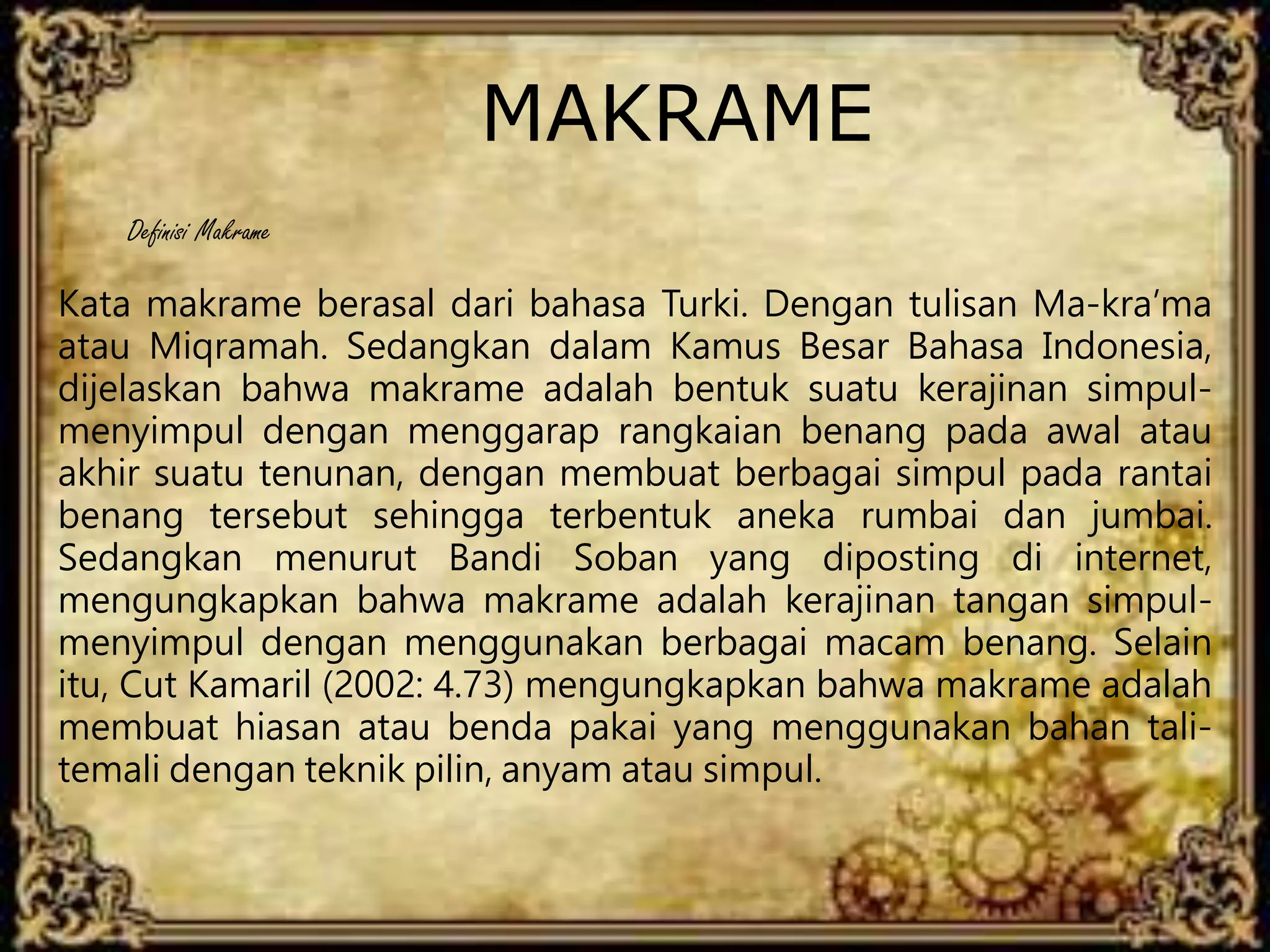 MAKRAME
Kata makrame berasal dari bahasa Turki. Dengan tulisan Ma-kra’ma
atau Miqramah. Sedangkan dalam Kamus Besar Bahasa Indonesia,
dijelaskan bahwa makrame adalah bentuk suatu kerajinan simpul-
menyimpul dengan menggarap rangkaian benang pada awal atau
akhir suatu tenunan, dengan membuat berbagai simpul pada rantai
benang tersebut sehingga terbentuk aneka rumbai dan jumbai.
Sedangkan menurut Bandi Soban yang diposting di internet,
mengungkapkan bahwa makrame adalah kerajinan tangan simpul-
menyimpul dengan menggunakan berbagai macam benang. Selain
itu, Cut Kamaril (2002: 4.73) mengungkapkan bahwa makrame adalah
membuat hiasan atau benda pakai yang menggunakan bahan tali-
temali dengan teknik pilin, anyam atau simpul.
Definisi Makrame
 