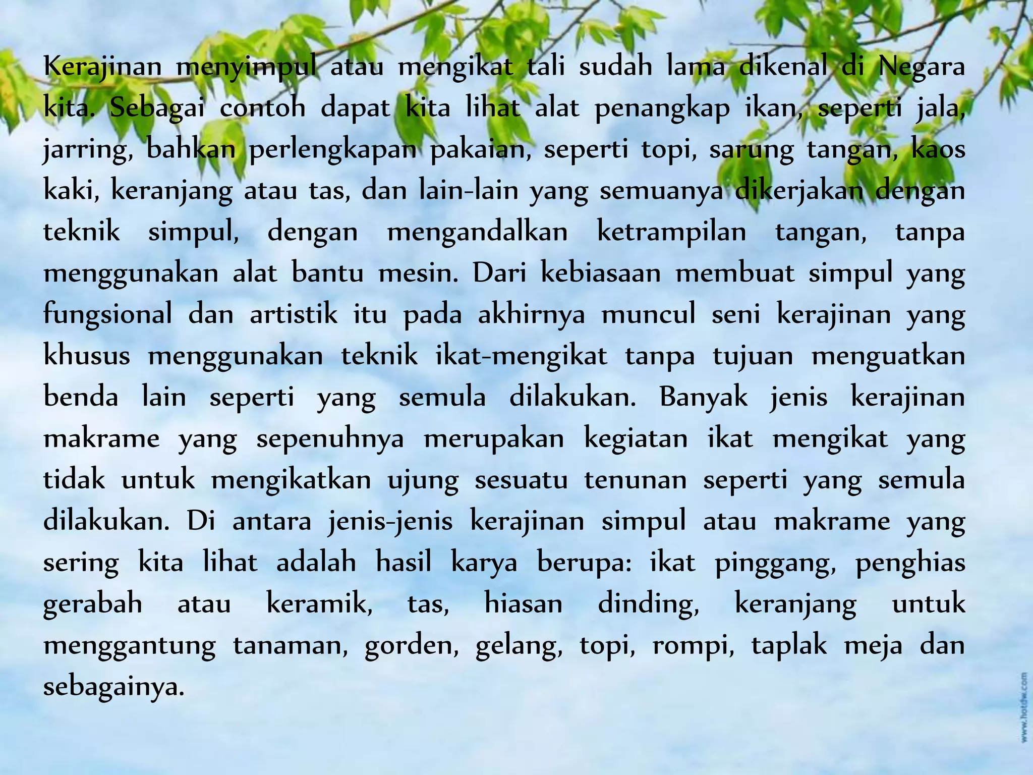 Kerajinan menyimpul atau mengikat tali sudah lama dikenal di Negara
kita. Sebagai contoh dapat kita lihat alat penangkap ikan, seperti jala,
jarring, bahkan perlengkapan pakaian, seperti topi, sarung tangan, kaos
kaki, keranjang atau tas, dan lain-lain yang semuanya dikerjakan dengan
teknik simpul, dengan mengandalkan ketrampilan tangan, tanpa
menggunakan alat bantu mesin. Dari kebiasaan membuat simpul yang
fungsional dan artistik itu pada akhirnya muncul seni kerajinan yang
khusus menggunakan teknik ikat-mengikat tanpa tujuan menguatkan
benda lain seperti yang semula dilakukan. Banyak jenis kerajinan
makrame yang sepenuhnya merupakan kegiatan ikat mengikat yang
tidak untuk mengikatkan ujung sesuatu tenunan seperti yang semula
dilakukan. Di antara jenis-jenis kerajinan simpul atau makrame yang
sering kita lihat adalah hasil karya berupa: ikat pinggang, penghias
gerabah atau keramik, tas, hiasan dinding, keranjang untuk
menggantung tanaman, gorden, gelang, topi, rompi, taplak meja dan
sebagainya.
 