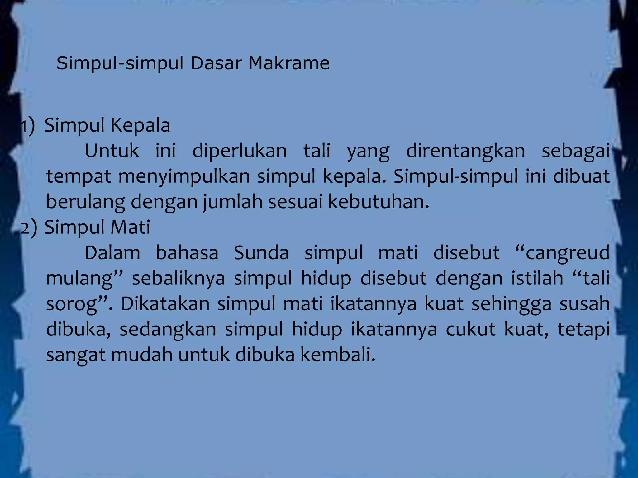 Simpul-simpul Dasar Makrame
1) Simpul Kepala
Untuk ini diperlukan tali yang direntangkan sebagai
tempat menyimpulkan simpul kepala. Simpul-simpul ini dibuat
berulang dengan jumlah sesuai kebutuhan.
2) Simpul Mati
Dalam bahasa Sunda simpul mati disebut “cangreud
mulang” sebaliknya simpul hidup disebut dengan istilah “tali
sorog”. Dikatakan simpul mati ikatannya kuat sehingga susah
dibuka, sedangkan simpul hidup ikatannya cukut kuat, tetapi
sangat mudah untuk dibuka kembali.
 