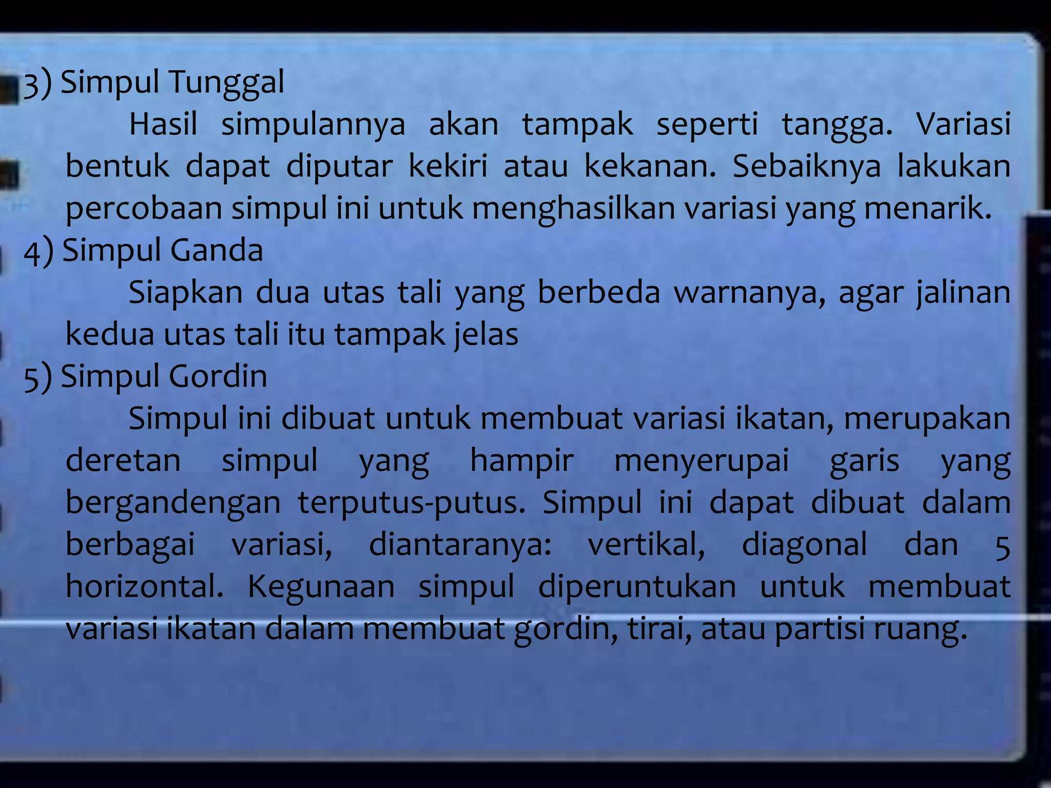3) Simpul Tunggal
Hasil simpulannya akan tampak seperti tangga. Variasi
bentuk dapat diputar kekiri atau kekanan. Sebaiknya lakukan
percobaan simpul ini untuk menghasilkan variasi yang menarik.
4) Simpul Ganda
Siapkan dua utas tali yang berbeda warnanya, agar jalinan
kedua utas tali itu tampak jelas
5) Simpul Gordin
Simpul ini dibuat untuk membuat variasi ikatan, merupakan
deretan simpul yang hampir menyerupai garis yang
bergandengan terputus-putus. Simpul ini dapat dibuat dalam
berbagai variasi, diantaranya: vertikal, diagonal dan 5
horizontal. Kegunaan simpul diperuntukan untuk membuat
variasi ikatan dalam membuat gordin, tirai, atau partisi ruang.
 