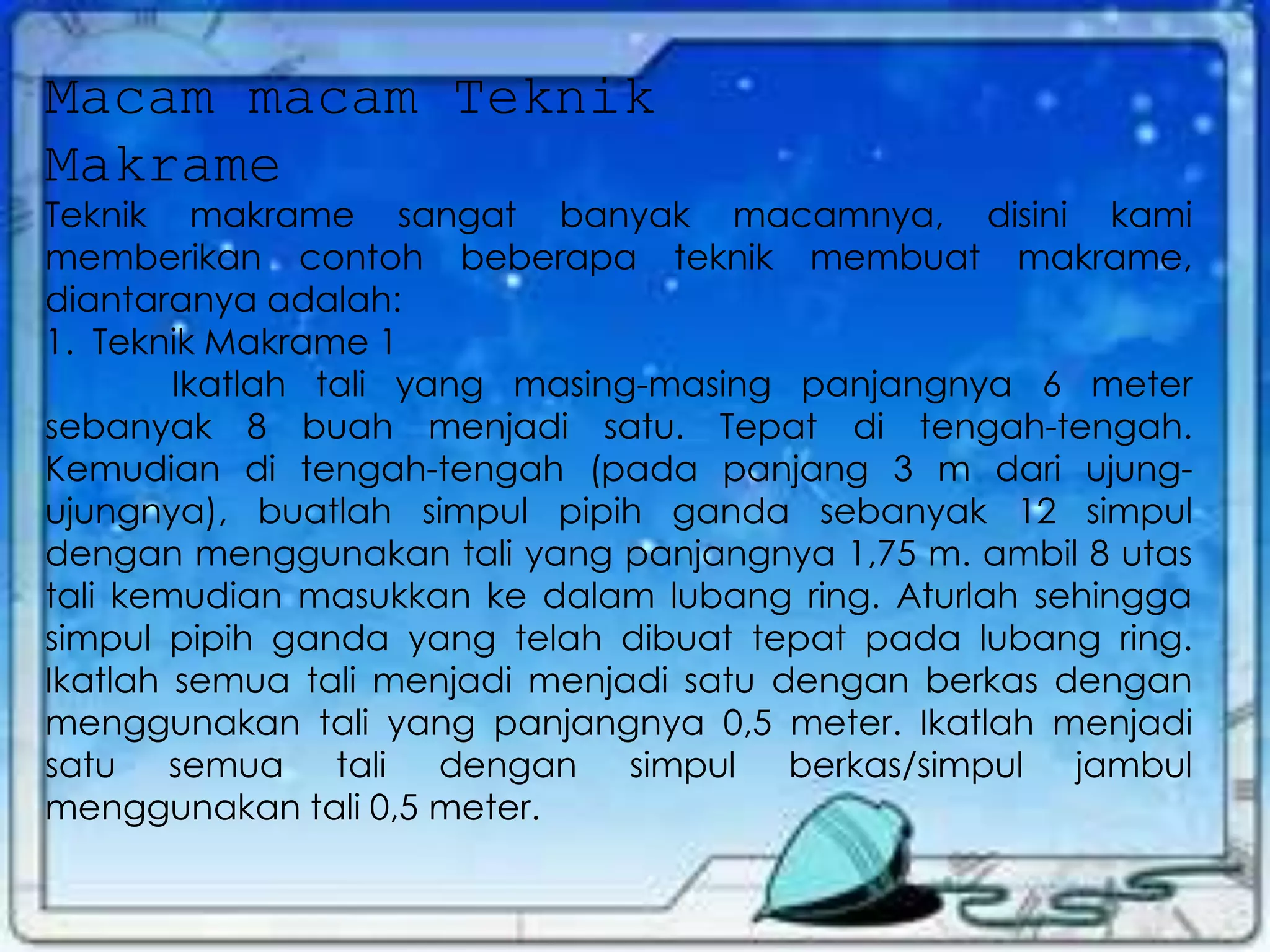Macam macam Teknik
Makrame
Teknik makrame sangat banyak macamnya, disini kami
memberikan contoh beberapa teknik membuat makrame,
diantaranya adalah:
1. Teknik Makrame 1
Ikatlah tali yang masing-masing panjangnya 6 meter
sebanyak 8 buah menjadi satu. Tepat di tengah-tengah.
Kemudian di tengah-tengah (pada panjang 3 m dari ujung-
ujungnya), buatlah simpul pipih ganda sebanyak 12 simpul
dengan menggunakan tali yang panjangnya 1,75 m. ambil 8 utas
tali kemudian masukkan ke dalam lubang ring. Aturlah sehingga
simpul pipih ganda yang telah dibuat tepat pada lubang ring.
Ikatlah semua tali menjadi menjadi satu dengan berkas dengan
menggunakan tali yang panjangnya 0,5 meter. Ikatlah menjadi
satu semua tali dengan simpul berkas/simpul jambul
menggunakan tali 0,5 meter.
 