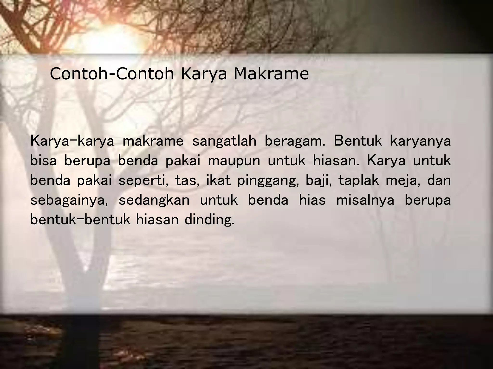 Karya-karya makrame sangatlah beragam. Bentuk karyanya
bisa berupa benda pakai maupun untuk hiasan. Karya untuk
benda pakai seperti, tas, ikat pinggang, baji, taplak meja, dan
sebagainya, sedangkan untuk benda hias misalnya berupa
bentuk-bentuk hiasan dinding.
Contoh-Contoh Karya Makrame
 