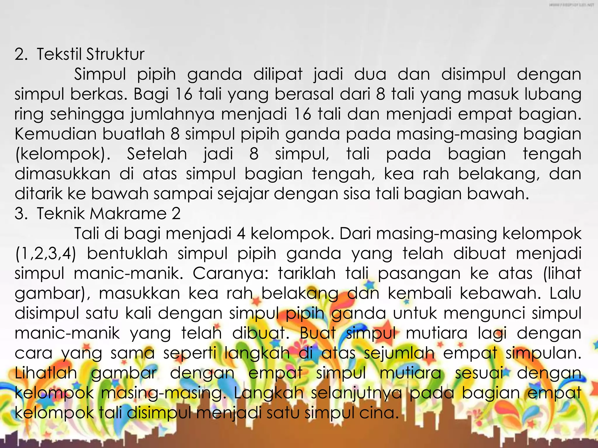 2. Tekstil Struktur
Simpul pipih ganda dilipat jadi dua dan disimpul dengan
simpul berkas. Bagi 16 tali yang berasal dari 8 tali yang masuk lubang
ring sehingga jumlahnya menjadi 16 tali dan menjadi empat bagian.
Kemudian buatlah 8 simpul pipih ganda pada masing-masing bagian
(kelompok). Setelah jadi 8 simpul, tali pada bagian tengah
dimasukkan di atas simpul bagian tengah, kea rah belakang, dan
ditarik ke bawah sampai sejajar dengan sisa tali bagian bawah.
3. Teknik Makrame 2
Tali di bagi menjadi 4 kelompok. Dari masing-masing kelompok
(1,2,3,4) bentuklah simpul pipih ganda yang telah dibuat menjadi
simpul manic-manik. Caranya: tariklah tali pasangan ke atas (lihat
gambar), masukkan kea rah belakang dan kembali kebawah. Lalu
disimpul satu kali dengan simpul pipih ganda untuk mengunci simpul
manic-manik yang telah dibuat. Buat simpul mutiara lagi dengan
cara yang sama seperti langkah di atas sejumlah empat simpulan.
Lihatlah gambar dengan empat simpul mutiara sesuai dengan
kelompok masing-masing. Langkah selanjutnya pada bagian empat
kelompok tali disimpul menjadi satu simpul cina.
 