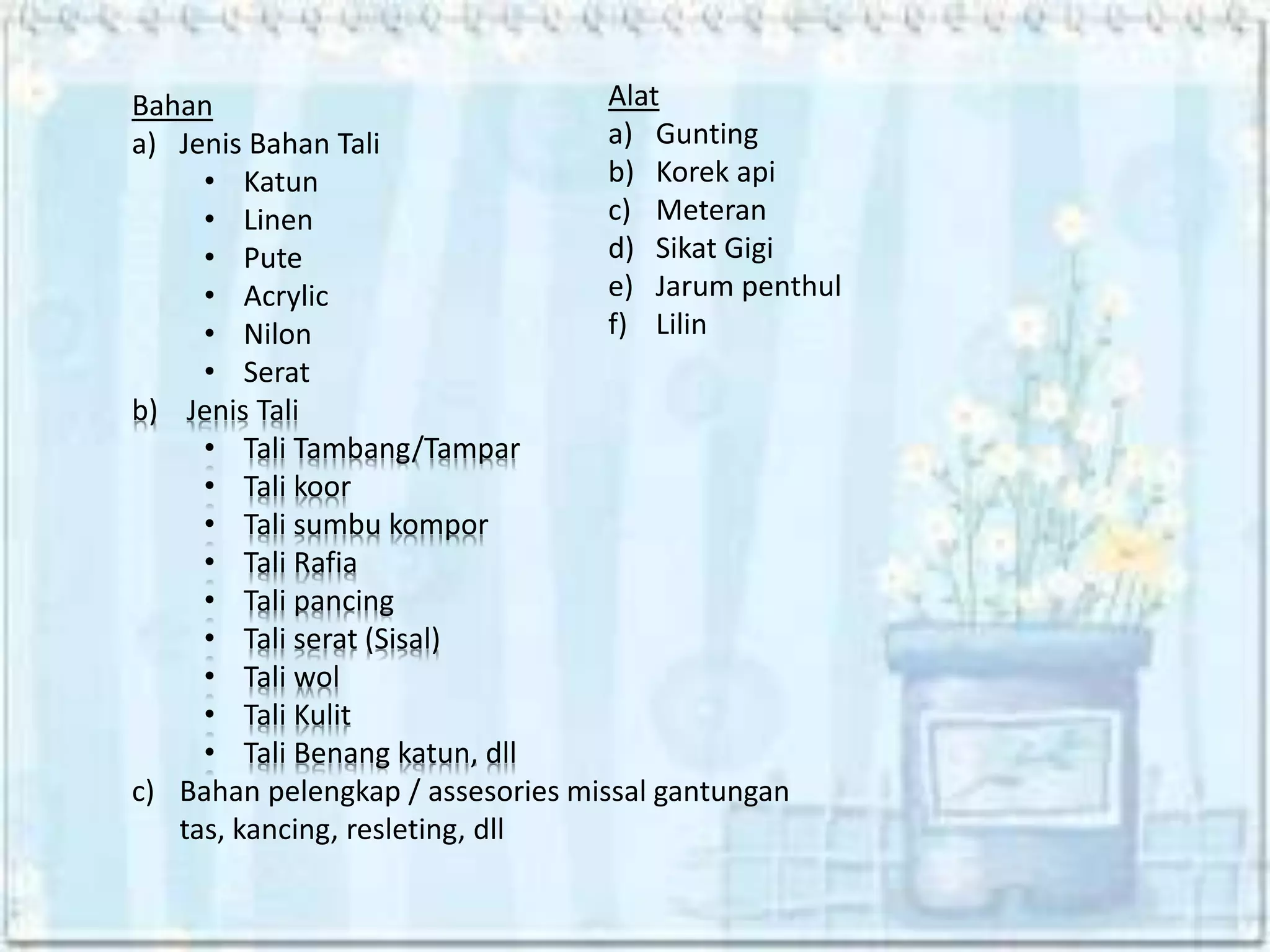 Bahan
a) Jenis Bahan Tali
• Katun
• Linen
• Pute
• Acrylic
• Nilon
• Serat
b) Jenis Tali
• Tali Tambang/Tampar
• Tali koor
• Tali sumbu kompor
• Tali Rafia
• Tali pancing
• Tali serat (Sisal)
• Tali wol
• Tali Kulit
• Tali Benang katun, dll
c) Bahan pelengkap / assesories missal gantungan
tas, kancing, resleting, dll
Alat
a) Gunting
b) Korek api
c) Meteran
d) Sikat Gigi
e) Jarum penthul
f) Lilin
 